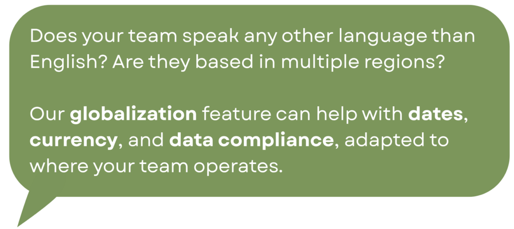 Does your team speak any other language than English? Are they based in multiple regions? Our globalization feature can help with dates, currency, and data compliance, adapted to where your team operates.